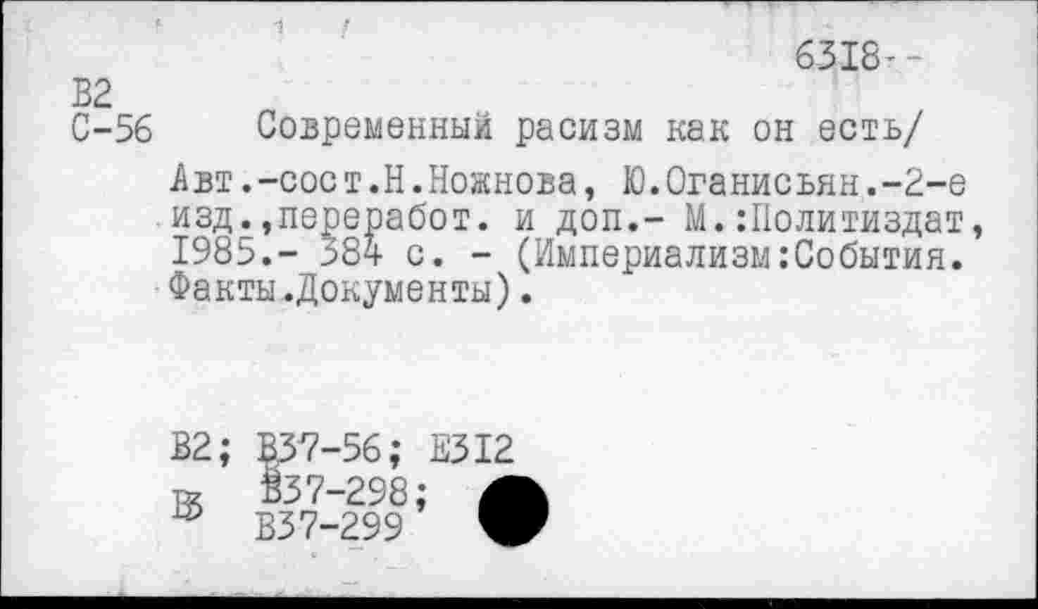 ﻿6318’-
В2
С-56 Современный расизм как он есть/
Авт.-сост.Н.Ножнова, Ю.Оганисьян.-2-е изд.,переработ. и доп.- М.:Политиздат, 1985.- 584 с. - (Империализм.’События. Факты.Документы).
В2;
В
§37-56;
$37-298
В37-299
Е312